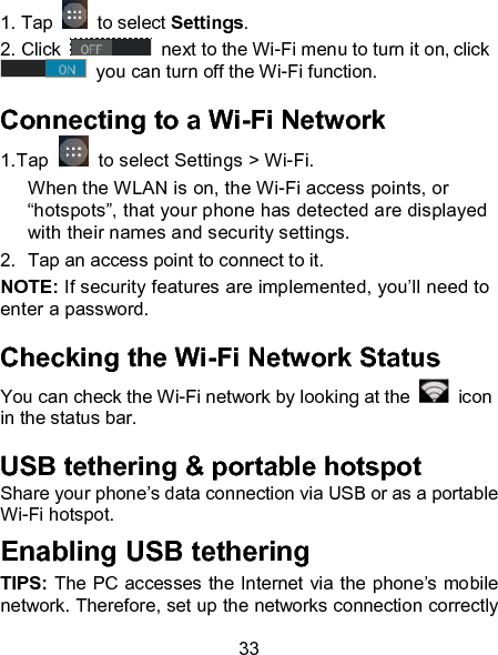 33 1. Tap   to select Settings. 2. Click   next to the Wi-Fi menu to turn it on, click  you can turn off the Wi-Fi function. Connecting to a Wi-Fi Network 1.Tap    to select Settings > Wi-Fi. When the WLAN is on, the Wi-Fi access points, or &ldquo;hotspots&rdquo;, that your phone has detected are displayed with their names and security settings. 2.  Tap an access point to connect to it. NOTE: If security features are implemented, you&rsquo;ll need to enter a password. Checking the Wi-Fi Network Status You can check the Wi-Fi network by looking at the    icon in the status bar.   USB tethering &amp; portable hotspot Share your phone&rsquo;s data connection via USB or as a portable Wi-Fi hotspot. Enabling USB tethering   TIPS: The PC accesses the Internet via the phone&rsquo;s mobile network. Therefore, set up the networks connection correctly 