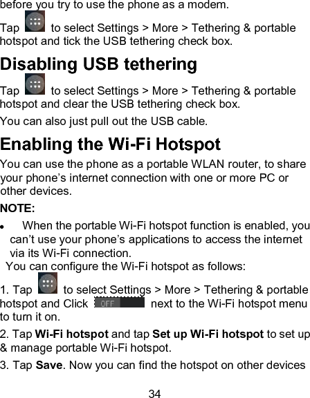 34 before you try to use the phone as a modem. Tap    to select Settings > More > Tethering &amp; portable hotspot and tick the USB tethering check box.   Disabling USB tethering Tap    to select Settings > More > Tethering &amp; portable hotspot and clear the USB tethering check box.   You can also just pull out the USB cable.           Enabling the Wi-Fi Hotspot You can use the phone as a portable WLAN router, to share your phone&rsquo;s internet connection with one or more PC or other devices. NOTE:                          When the portable Wi-Fi hotspot function is enabled, you can&rsquo;t use your phone&rsquo;s applications to access the internet via its Wi-Fi connection.   You can configure the Wi-Fi hotspot as follows: 1. Tap    to select Settings > More > Tethering &amp; portable hotspot and Click    next to the Wi-Fi hotspot menu to turn it on. 2. Tap Wi-Fi hotspot and tap Set up Wi-Fi hotspot to set up &amp; manage portable Wi-Fi hotspot. 3. Tap Save. Now you can find the hotspot on other devices 