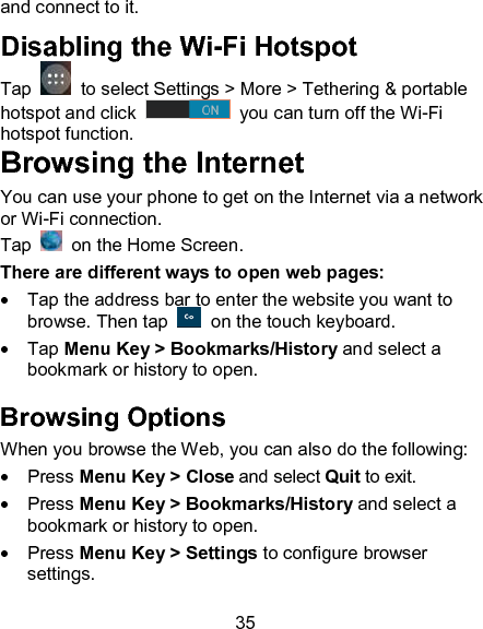 35 and connect to it. Disabling the Wi-Fi Hotspot Tap    to select Settings > More > Tethering &amp; portable hotspot and click    you can turn off the Wi-Fi hotspot function. Browsing the Internet You can use your phone to get on the Internet via a network or Wi-Fi connection.  Tap    on the Home Screen.   There are different ways to open web pages:   Tap the address bar to enter the website you want to browse. Then tap    on the touch keyboard.   Tap Menu Key > Bookmarks/History and select a bookmark or history to open. Browsing Options When you browse the Web, you can also do the following:   Press Menu Key > Close and select Quit to exit.   Press Menu Key > Bookmarks/History and select a bookmark or history to open.   Press Menu Key > Settings to configure browser settings. 