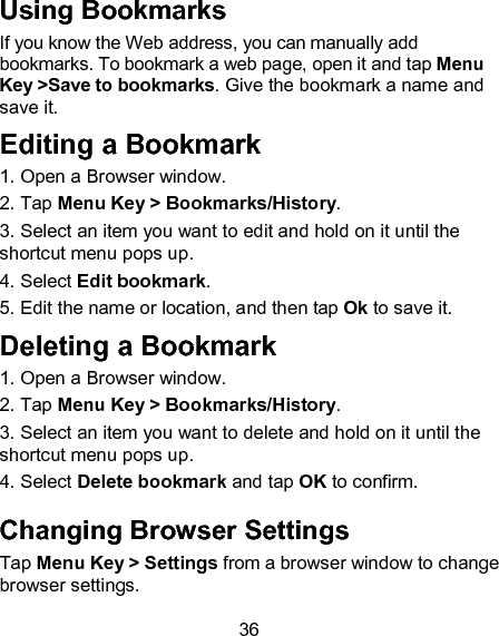 36 Using Bookmarks If you know the Web address, you can manually add bookmarks. To bookmark a web page, open it and tap Menu Key >Save to bookmarks. Give the bookmark a name and save it. Editing a Bookmark 1. Open a Browser window.                                               2. Tap Menu Key > Bookmarks/History.                     3. Select an item you want to edit and hold on it until the shortcut menu pops up.                                                     4. Select Edit bookmark.                         5. Edit the name or location, and then tap Ok to save it. Deleting a Bookmark                                     1. Open a Browser window.                                               2. Tap Menu Key > Bookmarks/History.                       3. Select an item you want to delete and hold on it until the shortcut menu pops up.                                                       4. Select Delete bookmark and tap OK to confirm.       Changing Browser Settings               Tap Menu Key > Settings from a browser window to change browser settings. 