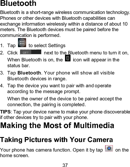 37 Bluetooth Bluetooth is a short-range wireless communication technology. Phones or other devices with Bluetooth capabilities can exchange information wirelessly within a distance of about 10 meters. The Bluetooth devices must be paired before the communication is performed. 1.  Tap    to select Settings 2.  Click   next to the Bluetooth menu to turn it on,    When Bluetooth is on, the    icon will appear in the status bar. 3.  Tap Bluetooth. Your phone will show all visible Bluetooth devices in range. 4.  Tap the device you want to pair with and operate according to the message prompt. When the owner of the device to be paired accept the connection, the pairing is completed. TIPS: Tap your device name to make your phone discoverable if other devices try to pair with your phone. Making the Most of Multimedia Taking Pictures with Your Camera Your phone has camera function. Open it by tap    on the home screen.   