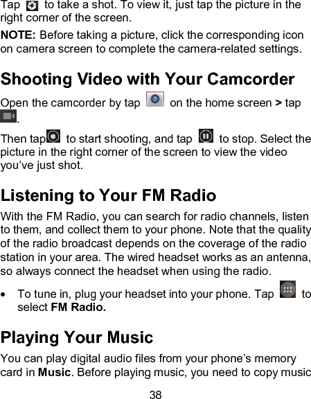 38 Tap    to take a shot. To view it, just tap the picture in the right corner of the screen.               NOTE: Before taking a picture, click the corresponding icon on camera screen to complete the camera-related settings. Shooting Video with Your Camcorder Open the camcorder by tap    on the home screen > tap . Then tap   to start shooting, and tap    to stop. Select the picture in the right corner of the screen to view the video you&rsquo;ve just shot.   Listening to Your FM Radio With the FM Radio, you can search for radio channels, listen to them, and collect them to your phone. Note that the quality of the radio broadcast depends on the coverage of the radio station in your area. The wired headset works as an antenna, so always connect the headset when using the radio.    To tune in, plug your headset into your phone. Tap    to select FM Radio. Playing Your Music You can play digital audio files from your phone&rsquo;s memory card in Music. Before playing music, you need to copy music 