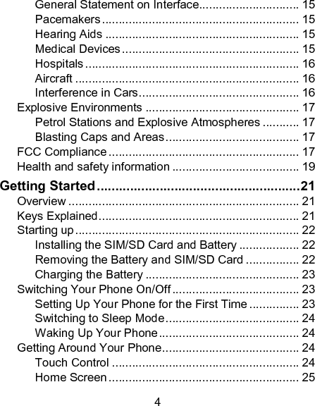 4 General Statement on Interface.............................. 15 Pacemakers ........................................................... 15 Hearing Aids .......................................................... 15 Medical Devices ..................................................... 15 Hospitals ................................................................ 16 Aircraft ................................................................... 16 Interference in Cars ................................................ 16 Explosive Environments .............................................. 17 Petrol Stations and Explosive Atmospheres ........... 17 Blasting Caps and Areas ........................................ 17 FCC Compliance ......................................................... 17 Health and safety information ...................................... 19 Getting Started ....................................................... 21 Overview ..................................................................... 21 Keys Explained ............................................................ 21 Starting up ................................................................... 22 Installing the SIM/SD Card and Battery .................. 22 Removing the Battery and SIM/SD Card ................ 22 Charging the Battery .............................................. 23 Switching Your Phone On/Off ...................................... 23 Setting Up Your Phone for the First Time ............... 23 Switching to Sleep Mode ........................................ 24 Waking Up Your Phone .......................................... 24 Getting Around Your Phone ......................................... 24 Touch Control ........................................................ 24 Home Screen ......................................................... 25 