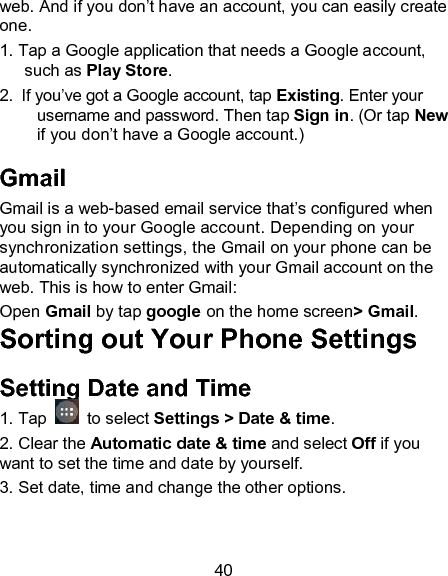 40 web. And if you don&rsquo;t have an account, you can easily create one. 1. Tap a Google application that needs a Google account, such as Play Store.   2.  If you&rsquo;ve got a Google account, tap Existing. Enter your username and password. Then tap Sign in. (Or tap New if you don&rsquo;t have a Google account.) Gmail Gmail is a web-based email service that&rsquo;s configured when you sign in to your Google account. Depending on your synchronization settings, the Gmail on your phone can be automatically synchronized with your Gmail account on the web. This is how to enter Gmail:  Open Gmail by tap google on the home screen> Gmail. Sorting out Your Phone Settings Setting Date and Time 1. Tap    to select Settings > Date &amp; time. 2. Clear the Automatic date &amp; time and select Off if you want to set the time and date by yourself. 3. Set date, time and change the other options. 