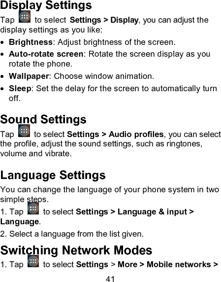 41 Display Settings Tap    to select Settings > Display, you can adjust the display settings as you like:  Brightness: Adjust brightness of the screen.  Auto-rotate screen: Rotate the screen display as you rotate the phone.  Wallpaper: Choose window animation.  Sleep: Set the delay for the screen to automatically turn off. Sound Settings Tap   to select Settings > Audio profiles, you can select the profile, adjust the sound settings, such as ringtones, volume and vibrate. Language Settings You can change the language of your phone system in two simple steps.  1. Tap   to select Settings > Language &amp; input > Language. 2. Select a language from the list given. Switching Network Modes 1. Tap    to select Settings > More > Mobile networks > 