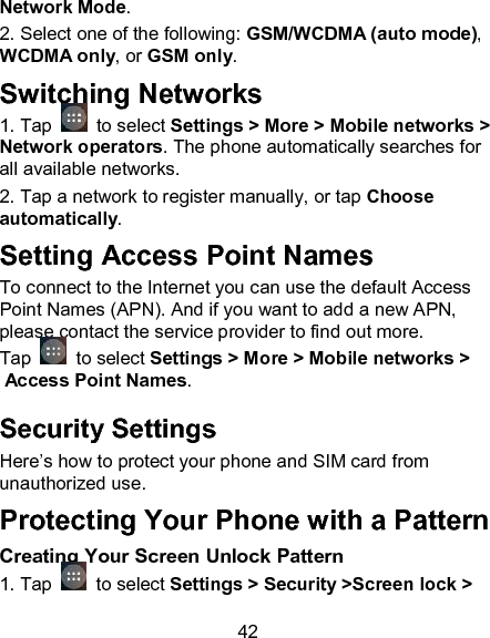 42 Network Mode.                          2. Select one of the following: GSM/WCDMA (auto mode), WCDMA only, or GSM only.                       Switching Networks 1. Tap   to select Settings > More > Mobile networks > Network operators. The phone automatically searches for all available networks. 2. Tap a network to register manually, or tap Choose automatically. Setting Access Point Names To connect to the Internet you can use the default Access Point Names (APN). And if you want to add a new APN, please contact the service provider to find out more. Tap   to select Settings > More > Mobile networks > Access Point Names. Security Settings Here&rsquo;s how to protect your phone and SIM card from unauthorized use.   Protecting Your Phone with a Pattern Creating Your Screen Unlock Pattern 1. Tap   to select Settings > Security >Screen lock > 