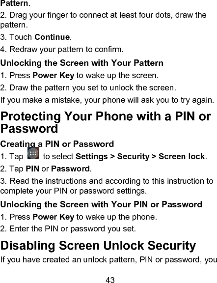 43 Pattern. 2. Drag your finger to connect at least four dots, draw the pattern. 3. Touch Continue. 4. Redraw your pattern to confirm. Unlocking the Screen with Your Pattern 1. Press Power Key to wake up the screen. 2. Draw the pattern you set to unlock the screen. If you make a mistake, your phone will ask you to try again. Protecting Your Phone with a PIN or Password Creating a PIN or Password 1. Tap   to select Settings > Security > Screen lock. 2. Tap PIN or Password.   3. Read the instructions and according to this instruction to complete your PIN or password settings. Unlocking the Screen with Your PIN or Password 1. Press Power Key to wake up the phone. 2. Enter the PIN or password you set. Disabling Screen Unlock Security If you have created an unlock pattern, PIN or password, you 