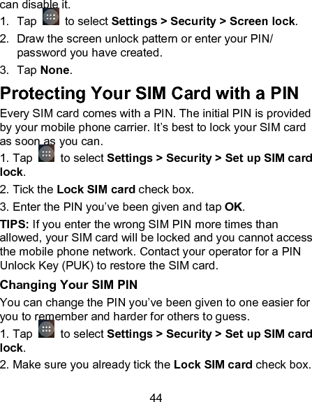 44 can disable it.  1.  Tap   to select Settings > Security > Screen lock. 2.  Draw the screen unlock pattern or enter your PIN/ password you have created. 3.  Tap None. Protecting Your SIM Card with a PIN Every SIM card comes with a PIN. The initial PIN is provided by your mobile phone carrier. It&rsquo;s best to lock your SIM card as soon as you can.  1. Tap   to select Settings > Security > Set up SIM card lock. 2. Tick the Lock SIM card check box. 3. Enter the PIN you&rsquo;ve been given and tap OK. TIPS: If you enter the wrong SIM PIN more times than allowed, your SIM card will be locked and you cannot access the mobile phone network. Contact your operator for a PIN Unlock Key (PUK) to restore the SIM card. Changing Your SIM PIN You can change the PIN you&rsquo;ve been given to one easier for you to remember and harder for others to guess. 1. Tap   to select Settings > Security > Set up SIM card lock. 2. Make sure you already tick the Lock SIM card check box. 