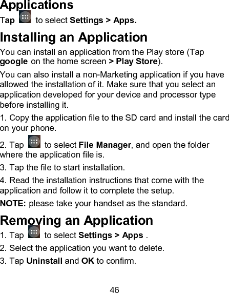 46 Applications Tap    to select Settings > Apps. Installing an Application You can install an application from the Play store (Tap google on the home screen > Play Store). You can also install a non-Marketing application if you have allowed the installation of it. Make sure that you select an application developed for your device and processor type before installing it. 1. Copy the application file to the SD card and install the card on your phone. 2. Tap   to select File Manager, and open the folder where the application file is. 3. Tap the file to start installation. 4. Read the installation instructions that come with the application and follow it to complete the setup. NOTE: please take your handset as the standard. Removing an Application 1. Tap   to select Settings > Apps . 2. Select the application you want to delete. 3. Tap Uninstall and OK to confirm. 