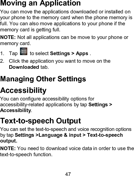 47 Moving an Application You can move the applications downloaded or installed on your phone to the memory card when the phone memory is full. You can also move applications to your phone if the memory card is getting full. NOTE: Not all applications can be move to your phone or memory card. 1.  Tap   to select Settings > Apps . 2.  Click the application you want to move on the Downloaded tab. Managing Other Settings Accessibility You can configure accessibility options for accessibility-related applications by tap Settings > Accessibility. Text-to-speech Output You can set the text-to-speech and voice recognition options by tap Settings >Language &amp; input > Text-to-speech output.   NOTE: You need to download voice data in order to use the text-to-speech function. 