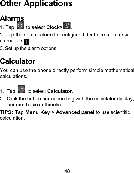 48 Other Applications Alarms 1. Tap   to select Clock> . 2. Tap the default alarm to configure it. Or to create a new alarm, tap        . 3. Set up the alarm options. Calculator You can use the phone directly perform simple mathematical calculations.  1.  Tap   to select Calculator. 2.  Click the button corresponding with the calculator display, perform basic arithmetic. TIPS: Tap Menu Key > Advanced panel to use scientific calculation. 