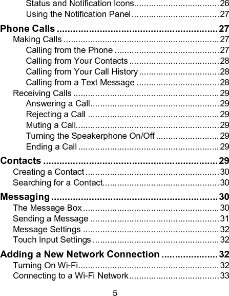 5 Status and Notification Icons................................... 26 Using the Notification Panel .................................... 27 Phone Calls ............................................................ 27 Making Calls ................................................................ 27 Calling from the Phone ........................................... 27 Calling from Your Contacts ..................................... 28 Calling from Your Call History ................................. 28 Calling from a Text Message .................................. 28 Receiving Calls ............................................................ 29 Answering a Call ..................................................... 29 Rejecting a Call ...................................................... 29 Muting a Call........................................................... 29 Turning the Speakerphone On/Off .......................... 29 Ending a Call .......................................................... 29 Contacts ................................................................. 29 Creating a Contact ....................................................... 30 Searching for a Contact................................................ 30 Messaging .............................................................. 30 The Message Box ........................................................ 30 Sending a Message ..................................................... 31 Message Settings ........................................................ 32 Touch Input Settings .................................................... 32 Adding a New Network Connection ..................... 32 Turning On Wi-Fi .......................................................... 32 Connecting to a Wi-Fi Network ..................................... 33 
