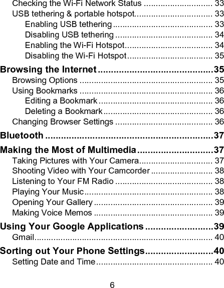 6 Checking the Wi-Fi Network Status ............................. 33 USB tethering &amp; portable hotspot................................. 33 Enabling USB tethering .......................................... 33 Disabling USB tethering ......................................... 34 Enabling the Wi-Fi Hotspot ..................................... 34 Disabling the Wi-Fi Hotspot .................................... 35 Browsing the Internet ............................................ 35 Browsing Options ........................................................ 35 Using Bookmarks ........................................................ 36 Editing a Bookmark ................................................ 36 Deleting a Bookmark .............................................. 36 Changing Browser Settings ......................................... 36 Bluetooth ................................................................ 37 Making the Most of Multimedia ............................. 37 Taking Pictures with Your Camera ............................... 37 Shooting Video with Your Camcorder .......................... 38 Listening to Your FM Radio ......................................... 38 Playing Your Music ...................................................... 38 Opening Your Gallery .................................................. 39 Making Voice Memos .................................................. 39 Using Your Google Applications .......................... 39 Gmail ........................................................................... 40 Sorting out Your Phone Settings .......................... 40 Setting Date and Time ................................................. 40 