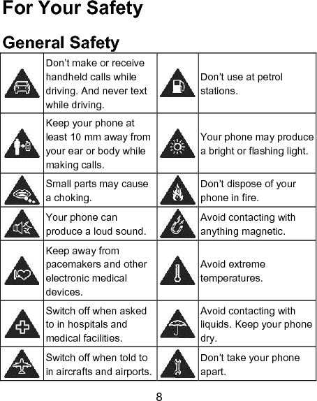8 For Your Safety General Safety  Don&rsquo;t make or receive handheld calls while driving. And never text while driving.  Don&rsquo;t use at petrol stations.  Keep your phone at least 10 mm away from your ear or body while making calls.  Your phone may produce a bright or flashing light.  Small parts may cause a choking.  Don&rsquo;t dispose of your phone in fire.  Your phone can produce a loud sound.  Avoid contacting with anything magnetic.  Keep away from pacemakers and other electronic medical devices.  Avoid extreme temperatures.  Switch off when asked to in hospitals and medical facilities.  Avoid contacting with liquids. Keep your phone dry.  Switch off when told to in aircrafts and airports.  Don&rsquo;t take your phone apart. 
