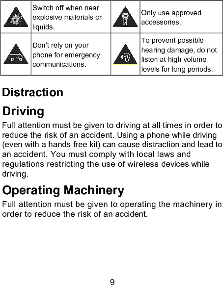 9  Switch off when near explosive materials or liquids.  Only use approved accessories.  Don&rsquo;t rely on your phone for emergency communications.  To prevent possible hearing damage, do not listen at high volume levels for long periods. Distraction Driving Full attention must be given to driving at all times in order to reduce the risk of an accident. Using a phone while driving (even with a hands free kit) can cause distraction and lead to an accident. You must comply with local laws and regulations restricting the use of wireless devices while driving. Operating Machinery Full attention must be given to operating the machinery in order to reduce the risk of an accident. 