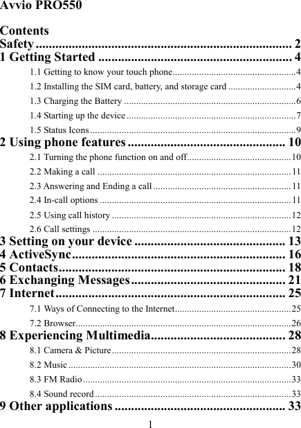   1 Avvio PRO550  Contents Safety .............................................................................. 2 1 Getting Started ........................................................... 4 1.1 Getting to know your touch phone................................................... 4 1.2 Installing the SIM card, battery, and storage card ............................ 4 1.3 Charging the Battery ....................................................................... 6 1.4 Starting up the device ...................................................................... 7 1.5 Status Icons ..................................................................................... 9 2 Using phone features ................................................ 10 2.1 Turning the phone function on and off ........................................... 10 2.2 Making a call ................................................................................ 11 2.3 Answering and Ending a call ......................................................... 11 2.4 In-call options ............................................................................... 11 2.5 Using call history .......................................................................... 12 2.6 Call settings .................................................................................. 12 3 Setting on your device .............................................. 13 4 ActiveSync ................................................................. 16 5 Contacts ..................................................................... 18 6 Exchanging Messages ............................................... 21 7 Internet ...................................................................... 25 7.1 Ways of Connecting to the Internet ................................................ 25 7.2 Browser ......................................................................................... 26 8 Experiencing Multimedia......................................... 28 8.1 Camera &amp; Picture .......................................................................... 28 8.2 Music ............................................................................................ 30 8.3 FM Radio ...................................................................................... 33 8.4 Sound record ................................................................................. 33 9 Other applications .................................................... 33 