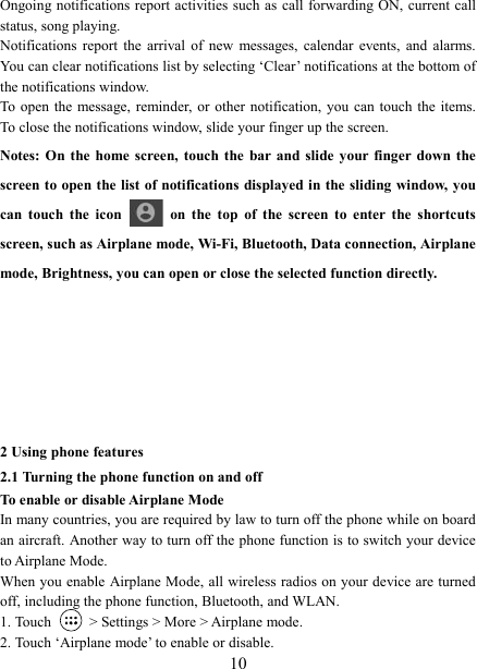   10Ongoing notifications  report activities such as call forwarding ON,  current call status, song playing.   Notifications  report  the  arrival  of  new  messages,  calendar  events,  and  alarms. You can clear notifications list by selecting &lsquo;Clear&rsquo; notifications at the bottom of the notifications window.   To  open  the message,  reminder, or  other notification, you  can  touch the items. To close the notifications window, slide your finger up the screen.   Notes: On the home  screen,  touch the  bar  and slide your finger  down  the screen to open the list of notifications displayed in the sliding window, you can  touch  the  icon    on  the  top  of  the  screen  to  enter  the  shortcuts screen, such as Airplane mode, Wi-Fi, Bluetooth, Data connection, Airplane mode, Brightness, you can open or close the selected function directly.         2 Using phone features 2.1 Turning the phone function on and off To enable or disable Airplane Mode In many countries, you are required by law to turn off the phone while on board an aircraft. Another way to turn off the phone function is to switch your device to Airplane Mode. When you enable  Airplane Mode, all wireless radios on your device are turned off, including the phone function, Bluetooth, and WLAN. 1. Touch    > Settings > More > Airplane mode. 2. Touch &lsquo;Airplane mode&rsquo; to enable or disable. 