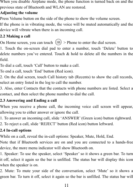   11When you disable Airplane mode, the phone function is turned back on and the previous state of Bluetooth and WLAN are restored. Adjusting the volume Press Volume button on the side of the phone to show the volume screen.   If the phone is in vibrating mode, the voice will be muted automatically and the device will vibrate when there is an incoming call. 2.2 Making a call On Home screen, you can touch    > Phone to enter the dial screen. 1.  Touch  the  on-screen  dial  pad  to  enter  a  number,  touch  &lsquo;Delete&rsquo;  button  to delete  numbers you&rsquo;ve entered. Touch  &amp;  hold to delete all  the  numbers  in  the field.   To dial a call, touch &lsquo;Call&rsquo; button to make a call.   To end a call, touch &lsquo;End&rsquo; button (Red icon).   2. On the dial screen, touch Call history tab (Recents) to show the call records, select an entry listed in the log to call the number.   3. Also, enter Contacts that the contacts with phone numbers are listed. Select a contact, and then select the phone number to dial the call.   2.3 Answering and Ending a call When  you  receive  a  phone  call,  the  incoming  voice  call  screen  will  appear, allowing you to either answer or ignore the call.   1. To answer an incoming call, slide &lsquo;ANSWER&rsquo; (Green icon) button rightward. 2. To reject a call, slide &lsquo;REJECT&rsquo; button (Red icon) button leftward. 2.4 In-call options While on a call, reveal the in-call options: Speaker, Mute, Hold, End.   Note  that  if  Bluetooth  services  are  on  and  you  are  connected  to  a  hands-free device, the more menu indicator will show Bluetooth on.   1. Speaker: To use the speaker, select &lsquo;Speaker&rsquo; so it shows a green bar. To turn it off, select it again so  the bar  is unfilled. The status bar will display this icon when the speaker is on.   2.  Mute:  To  mute  your  side  of  the  conversation,  select  &lsquo;Mute&rsquo;  so  it  shows  a green bar. To turn it off, select it again so the bar is unfilled. The status bar will 