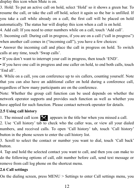   12display this icon when Mute is on.   3. Hold: To put an active call on hold, select &lsquo;Hold&rsquo; so it shows a green bar. To resume the call, or take the call off hold, select it again so the bar is unfilled. If you  take  a  call  while  already  on  a  call,  the  first  call  will  be  placed  on  hold automatically. The status bar will display this icon when a call is on hold.   4. Add call: If you need to enter numbers while on a call, touch &lsquo;Add call&rsquo;.   5. Incoming call: During call in progress, if you are on a call (&ldquo;call in progress&rdquo;) when another call comes in (&ldquo;incoming call&rdquo;), you have a few choices:   &bull;  Answer  the  incoming  call  and  place  the  call  in  progress  on  hold.  To  switch calls at any time, touch &lsquo;Swap calls&rsquo;. &bull; If you don&rsquo;t want to interrupt your call in progress, then touch &lsquo;END&rsquo;.   &bull; If you have one call in progress and one caller on hold, to end both calls, touch &lsquo;End all&rsquo;. 6. While on a call, you can conference up to six callers, counting yourself. Note that  you  can  also  have  an  additional  caller  on  hold  during  a  conference  call, regardless of how many participants are on the conference.   Note:  Whether  the  group  call  function  can  be  used  depends  on  whether  the network  operator  supports  and  provides  such  function  as  well  as  whether  you have applied for such function. Please contact network operator for details. 2.5 Using call history 1. The missed call icon   appears in the title bar when you missed a call.   2.  Use  &lsquo;Call  history&rsquo;  tab  to check who  the  caller  was,  or  view  all  your  dialed numbers,  and  received  calls.  To  open  &lsquo;Call  history&rsquo;  tab,  touch  &lsquo;Call  history&rsquo; button in the phone screen to enter the call history list. 3.  Scroll  to  select  the  contact  or  number  you  want  to  dial,  touch  &lsquo;Call  back&rsquo; button. 4. Tap and hold the selected contact you want to call, and then you can make to do the  following options of call, edit number  before  call, send text message or remove from call log phone on the shortcut menu. 2.6 Call settings On the dialing screen, press MENU > Settings to enter Call settings menu, you 