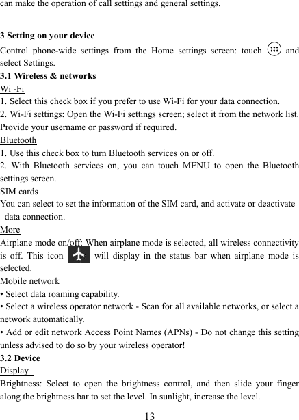   13can make the operation of call settings and general settings.    3 Setting on your device Control  phone-wide  settings  from  the  Home  settings  screen:  touch    and select Settings.   3.1 Wireless &amp; networks Wi -Fi 1. Select this check box if you prefer to use Wi-Fi for your data connection.   2. Wi-Fi settings: Open the Wi-Fi settings screen; select it from the network list. Provide your username or password if required.   Bluetooth 1. Use this check box to turn Bluetooth services on or off.   2.  With  Bluetooth  services  on,  you  can  touch  MENU  to  open  the  Bluetooth settings screen. SIM cards You can select to set the information of the SIM card, and activate or deactivate data connection. More Airplane mode on/off: When airplane mode is selected, all wireless connectivity is  off.  This  icon   will  display  in  the  status  bar  when  airplane  mode  is selected.   Mobile network   &bull; Select data roaming capability.   &bull; Select a wireless operator network - Scan for all available networks, or select a network automatically.   &bull; Add or edit network Access Point Names (APNs) - Do not change this setting unless advised to do so by your wireless operator!   3.2 Device Display   Brightness:  Select  to  open  the  brightness  control,  and  then  slide  your  finger along the brightness bar to set the level. In sunlight, increase the level.   