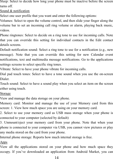   14Sleep: Select to decide how long your phone must be inactive before the screen turns off.   Sound &amp; notification Select one user profile that you want and enter the following options: Volumes: Select to open the volume control, and then slide your finger along the volume bar to  set  an incoming call ring volume or alarm, playing  back  music, videos.   Phone ringtones: Select to decide on a ring tone to use for incoming calls. Note that  you  can  override  this  setting  for  individual  contacts  in  the  Edit  contact details screens.   Default notification sound: Select a ring tone to use for a notification (e.g., new message).  Note  that  you  can  override  this  setting  for  new  Calendar  event notifications, text and multimedia message notifications. Go to the applications settings screens to select specific ring tones.   Vibrate: Select to have your phone vibrate for incoming calls.   Dial pad touch  tones: Select to have a tone  sound when you  use the on-screen Dialer.   Touch sound: Select to have a sound play when you select an item on the screen either using touch. Storage View and manage the data storage on your phone. Memory  card:  Monitor  and  manage  the  use  of  your  Memory  card  from  this screen: 1. View how much space you are using on your memory card.   2.  Select  to  use  your  memory  card  as  USB  mass  storage when  your  phone  is connected to your computer (selected by default)   3.  Unmount/eject  your  memory  card  from  your  phone.  Note  that  when  your phone is connected to your computer via USB, you cannot view pictures or play any media stored on the card from your phone.   Internal phone storage: Reports how much internal storage is free.   Apps View  all  the  applications  stored  on  your  phone  and  how  much  space  they occupy.  If  you&rsquo;ve  downloaded  an  application  from  Android  Market,  you  can 