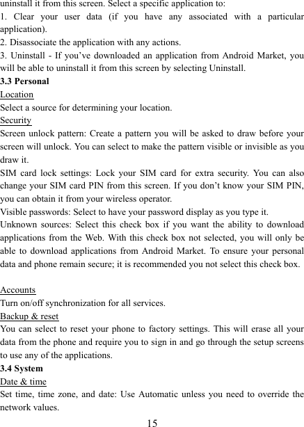   15uninstall it from this screen. Select a specific application to:   1.  Clear  your  user  data  (if  you  have  any  associated  with  a  particular application).   2. Disassociate the application with any actions.   3.  Uninstall  - If you&rsquo;ve  downloaded  an  application from  Android  Market,  you will be able to uninstall it from this screen by selecting Uninstall.   3.3 Personal Location Select a source for determining your location.   Security Screen unlock pattern: Create a  pattern you will be asked to draw  before  your screen will unlock. You can select to make the pattern visible or invisible as you draw it.   SIM  card  lock  settings:  Lock  your  SIM  card  for  extra  security.  You  can  also change your SIM card PIN from this screen. If you don&rsquo;t know your SIM PIN, you can obtain it from your wireless operator.   Visible passwords: Select to have your password display as you type it.   Unknown  sources:  Select  this  check  box  if  you  want  the  ability  to  download applications from the  Web. With this check box  not selected, you will  only be able  to  download  applications  from  Android  Market.  To  ensure  your  personal data and phone remain secure; it is recommended you not select this check box.    Accounts Turn on/off synchronization for all services.   Backup &amp; reset You  can select to  reset  your phone to  factory settings. This will  erase all your data from the phone and require you to sign in and go through the setup screens to use any of the applications.   3.4 System Date &amp; time Set time, time zone, and date: Use Automatic  unless  you  need  to  override the network values.   