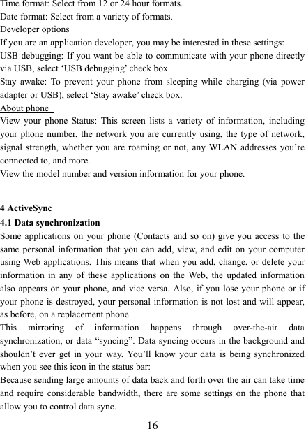   16Time format: Select from 12 or 24 hour formats.   Date format: Select from a variety of formats.   Developer options If you are an application developer, you may be interested in these settings:   USB debugging:  If you want be able to communicate with your phone directly via USB, select &lsquo;USB debugging&rsquo; check box.   Stay  awake:  To  prevent  your  phone  from  sleeping  while  charging  (via  power adapter or USB), select &lsquo;Stay awake&rsquo; check box.   About phone   View  your  phone  Status:  This  screen  lists  a  variety  of  information,  including your phone number, the network you  are currently using, the type  of  network, signal strength, whether you are roaming  or not, any WLAN  addresses  you&rsquo;re connected to, and more.   View the model number and version information for your phone.  4 ActiveSync 4.1 Data synchronization   Some applications on your phone (Contacts and  so  on) give  you  access  to the same personal information  that  you  can  add, view,  and  edit  on  your  computer using Web applications. This  means that when you add, change, or delete your information  in  any  of  these  applications  on  the  Web,  the  updated  information also appears on  your phone, and vice versa.  Also, if you  lose your  phone or if your phone  is destroyed, your  personal information is  not lost  and will appear, as before, on a replacement phone.   This  mirroring  of  information  happens  through  over-the-air  data synchronization, or data &ldquo;syncing&rdquo;. Data syncing occurs in the background and shouldn&rsquo;t  ever  get  in  your  way.  You&rsquo;ll  know  your  data  is  being  synchronized when you see this icon in the status bar:   Because sending large amounts of data back and forth over the air can take time and  require  considerable  bandwidth,  there are some  settings on the phone that allow you to control data sync.   