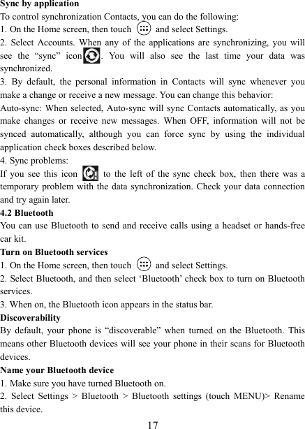   17Sync by application   To control synchronization Contacts, you can do the following:   1. On the Home screen, then touch    and select Settings.   2.  Select  Accounts.  When  any  of  the  applications  are  synchronizing,  you  will see  the  &ldquo;sync&rdquo;  icon .  You  will  also  see  the  last  time  your  data  was synchronized.   3.  By  default,  the  personal  information  in  Contacts  will  sync  whenever  you make a change or receive a new message. You can change this behavior:   Auto-sync: When  selected, Auto-sync will sync Contacts automatically, as you make  changes  or  receive  new  messages.  When  OFF,  information  will  not  be synced  automatically,  although  you  can  force  sync  by  using  the  individual application check boxes described below.   4. Sync problems:   If  you  see  this  icon   to  the  left  of  the  sync  check  box,  then  there  was  a temporary problem with  the  data synchronization. Check your data  connection and try again later.   4.2 Bluetooth   You  can use Bluetooth  to  send and receive calls using a  headset  or hands-free car kit.   Turn on Bluetooth services   1. On the Home screen, then touch    and select Settings.   2. Select Bluetooth, and then select &lsquo;Bluetooth&rsquo; check box to turn on Bluetooth services.   3. When on, the Bluetooth icon appears in the status bar. Discoverability   By  default,  your  phone  is  &ldquo;discoverable&rdquo;  when  turned  on  the  Bluetooth.  This means other Bluetooth devices will see your phone in their scans for Bluetooth devices.   Name your Bluetooth device   1. Make sure you have turned Bluetooth on. 2.  Select  Settings  >  Bluetooth  >  Bluetooth  settings  (touch  MENU)>  Rename this device. 