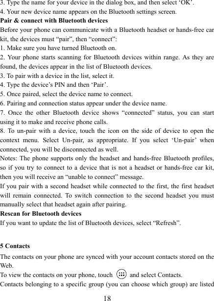   183. Type the name for your device in the dialog box, and then select &lsquo;OK&rsquo;.   4. Your new device name appears on the Bluetooth settings screen. Pair &amp; connect with Bluetooth devices Before your phone can communicate with a Bluetooth headset or hands-free car kit, the devices must &ldquo;pair&rdquo;, then &ldquo;connect&rdquo;:   1. Make sure you have turned Bluetooth on. 2.  Your  phone  starts scanning for Bluetooth devices  within  range.  As they are found, the devices appear in the list of Bluetooth devices.   3. To pair with a device in the list, select it.   4. Type the device&rsquo;s PIN and then &lsquo;Pair&rsquo;.   5. Once paired, select the device name to connect.   6. Pairing and connection status appear under the device name.   7.  Once  the  other  Bluetooth  device  shows  &ldquo;connected&rdquo;  status,  you  can  start using it to make and receive phone calls.   8.  To  un-pair  with  a  device,  touch  the  icon  on  the  side  of  device to  open  the context  menu.  Select  Un-pair,  as  appropriate.  If  you  select  &lsquo;Un-pair&rsquo;  when connected, you will be disconnected as well.   Notes: The phone  supports only the  headset and hands-free Bluetooth profiles, so if you  try  to connect to a  device that is not a headset  or hands-free car kit, then you will receive an &ldquo;unable to connect&rdquo; message.   If you pair with a second headset while connected to  the first, the  first headset will  remain  connected.  To  switch  connection  to  the  second  headset  you  must manually select that headset again after pairing.   Rescan for Bluetooth devices   If you want to update the list of Bluetooth devices, select &ldquo;Refresh&rdquo;.    5 Contacts The contacts on your phone are synced with your account contacts stored on the Web.   To view the contacts on your phone, touch    and select Contacts. Contacts belonging to a specific group (you can choose which group) are listed 