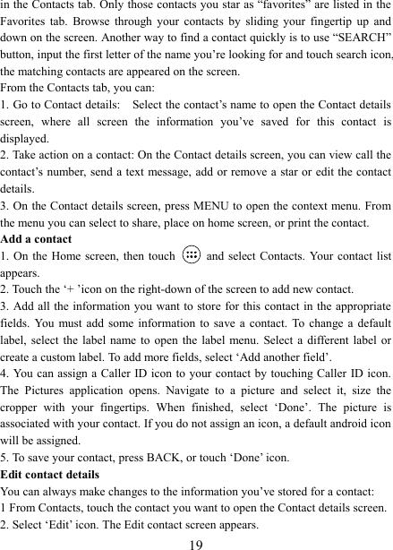   19in the Contacts tab. Only those contacts you star as &ldquo;favorites&rdquo; are listed in the Favorites  tab.  Browse  through  your  contacts  by  sliding  your  fingertip  up  and down on the screen. Another way to find a contact quickly is to use &ldquo;SEARCH&rdquo; button, input the first letter of the name you&rsquo;re looking for and touch search icon, the matching contacts are appeared on the screen. From the Contacts tab, you can:   1. Go to Contact details:    Select the contact&rsquo;s name to open the Contact details screen,  where  all  screen  the  information  you&rsquo;ve  saved  for  this  contact  is displayed.   2. Take action on a contact: On the Contact details screen, you can view call the contact&rsquo;s number, send a text message, add or remove a star or edit the contact details.   3. On the Contact details screen, press MENU to open the context menu. From the menu you can select to share, place on home screen, or print the contact.   Add a contact   1. On the Home screen, then touch    and  select Contacts. Your contact list appears.   2. Touch the &lsquo;+ &rsquo;icon on the right-down of the screen to add new contact.   3. Add all  the information you want to store for this contact in the appropriate fields.  You  must  add  some information  to  save  a  contact.  To change a default label,  select  the  label name to open the label  menu.  Select a different label or create a custom label. To add more fields, select &lsquo;Add another field&rsquo;.   4. You can assign a  Caller ID icon to your contact  by touching Caller ID icon. The  Pictures  application  opens.  Navigate  to  a  picture  and  select  it,  size  the cropper  with  your  fingertips.  When  finished,  select  &lsquo;Done&rsquo;.  The  picture  is associated with your contact. If you do not assign an icon, a default android icon will be assigned.   5. To save your contact, press BACK, or touch &lsquo;Done&rsquo; icon. Edit contact details   You can always make changes to the information you&rsquo;ve stored for a contact:   1 From Contacts, touch the contact you want to open the Contact details screen.   2. Select &lsquo;Edit&rsquo; icon. The Edit contact screen appears.   