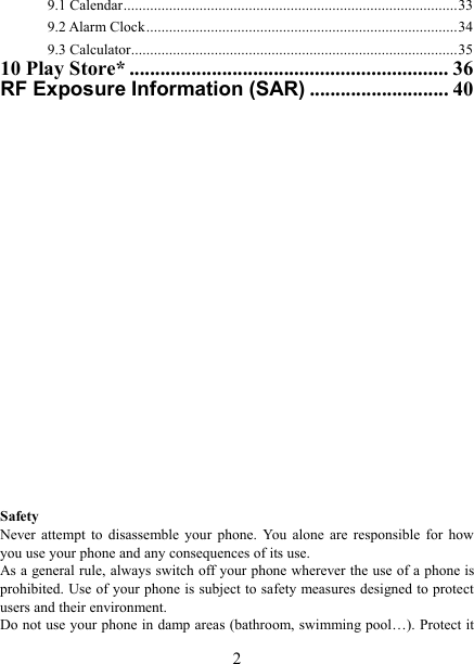   2 9.1 Calendar ........................................................................................ 33 9.2 Alarm Clock .................................................................................. 34 9.3 Calculator ...................................................................................... 35 10 Play Store* .............................................................. 36 RF Exposure Information (SAR) ........................... 40                         Safety Never  attempt  to  disassemble  your  phone.  You  alone  are  responsible  for  how you use your phone and any consequences of its use. As a general rule, always switch off your phone wherever the use of a phone is prohibited. Use of your phone is subject to safety measures designed to protect users and their environment. Do not use your phone in damp areas (bathroom, swimming pool&hellip;). Protect it 