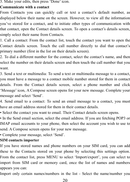  203. Make your edits, then press &lsquo;Done&rsquo; icon. Communicate with a contact   From  Contacts  you  can  quickly  call  or  text  a  contact&rsquo;s  default  number,  as displayed below their name on the screen. However, to view all the information you&rsquo;ve stored for a contact, and to initiate other  types  of  communication  with that contact, open the Contact details screen. To open a contact&rsquo;s details screen, simply select their name from Contacts.   1. Call a  contact: From the  contact list, touch the contact you want to  open the Contact  details  screen.  Touch  the  call  number  directly  to  dial  that  contact&rsquo;s primary number (first in the list on their details screen).   2. To dial a different number for the contact, select the contact&rsquo;s name, and then select the number on their details screen and then touch the call number that you want. 3. Send a text or multimedia: To send a text or multimedia message to a contact, you must have a message to a contact mobile number stored for them in contact details.  From  the  Contact  details  screen,  select  a  phone  number  and  click &lsquo;Message&rsquo; icon, A Compose screen opens for your new message. Complete your message and select &lsquo;Send&rsquo;.   4.  Send  email  to  a  contact:  To  send  an  email  message  to  a  contact,  you  must have an email address stored for them in their contact details.   &bull; Select the contact you want to email. Their Contact details screen opens.   &bull; In the Send email section, select the email address. If you are fetching POP3 or IMAP email accounts to your phone, then select the account you wish to use to send. A Compose screen opens for your new message.   &bull; Complete your message, select &lsquo;Send&rsquo;.   SIM contacts importer If you have  stored  names and phone numbers on your SIM card, you can add these  to  the  Contacts  stored  on  your  phone  by  selecting  this  settings  option. From the  contact  list, press MENU to select  &lsquo;Import/export&rsquo;,  you  can select to import  from  SIM  card  or  memory  card,  once  the  list  of  names  and  numbers appears you can:   Import  only  certain  names/numbers  in  the  list  -  Select  the  name/number  you 