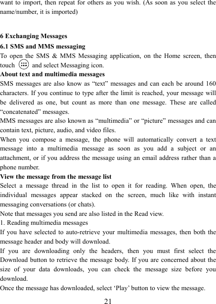   21want to import, then repeat  for  others as you  wish.  (As soon as  you  select the name/number, it is imported)    6 Exchanging Messages 6.1 SMS and MMS messaging   To  open  the  SMS  &amp;  MMS  Messaging  application,  on  the  Home  screen,  then touch    and select Messaging icon.   About text and multimedia messages   SMS messages are  also  know  as  &ldquo;text&rdquo; messages and can each be  around 160 characters. If you continue to type after the limit is reached, your message will be  delivered  as  one,  but  count  as  more  than  one  message.  These  are  called &ldquo;concatenated&rdquo; messages.   MMS messages are also known as &ldquo;multimedia&rdquo; or &ldquo;picture&rdquo; messages and can contain text, picture, audio, and video files.   When  you  compose  a  message,  the  phone  will  automatically  convert  a  text message  into  a  multimedia  message  as  soon  as  you  add  a  subject  or  an attachment, or if you address the message using an email address rather than a phone number.   View the message from the message list   Select  a  message  thread  in  the  list  to  open  it  for  reading.  When  open,  the individual  messages  appear  stacked  on  the  screen,  much  like  with  instant messaging conversations (or chats).   Note that messages you send are also listed in the Read view.   1. Reading multimedia messages   If you have selected to auto-retrieve your multimedia  messages, then both the message header and body will download. If  you  are  downloading  only  the  headers,  then  you  must  first  select  the Download button  to retrieve the message body. If you are concerned about the size  of  your  data  downloads,  you  can  check  the  message  size  before  you download.   Once the message has downloaded, select &lsquo;Play&rsquo; button to view the message.   
