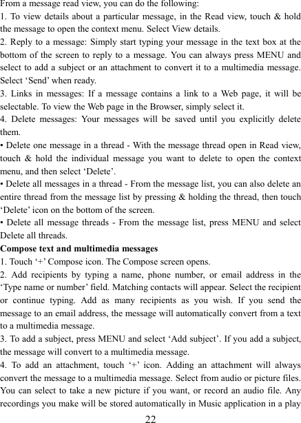   22From a message read view, you can do the following:   1. To  view details about  a particular message, in the  Read view,  touch &amp; hold the message to open the context menu. Select View details.   2. Reply to a message: Simply start  typing your message in  the text  box at the bottom of the  screen  to reply to a  message.  You  can  always press MENU  and select to  add a  subject or  an attachment to convert it to a multimedia message. Select &lsquo;Send&rsquo; when ready.   3.  Links  in  messages:  If  a  message  contains  a  link  to  a  Web  page,  it  will  be selectable. To view the Web page in the Browser, simply select it.   4.  Delete  messages:  Your  messages  will  be  saved  until  you  explicitly  delete them.   &bull; Delete one message in a thread - With the message thread open in Read view, touch  &amp;  hold  the  individual  message  you  want  to  delete  to  open  the  context menu, and then select &lsquo;Delete&rsquo;.   &bull; Delete all messages in a thread - From the message list, you can also delete an entire thread from the message list by pressing &amp; holding the thread, then touch &lsquo;Delete&rsquo; icon on the bottom of the screen.   &bull; Delete all  message threads - From the  message list, press MENU and select Delete all threads.   Compose text and multimedia messages   1. Touch &lsquo;+&rsquo; Compose icon. The Compose screen opens.   2.  Add  recipients  by  typing  a  name,  phone  number,  or  email  address  in  the &lsquo;Type name or number&rsquo; field. Matching contacts will appear. Select the recipient or  continue  typing.  Add  as  many  recipients  as  you  wish.  If  you  send  the message to an email address, the message will automatically convert from a text to a multimedia message.   3. To add a subject, press MENU and select &lsquo;Add subject&rsquo;. If you add a subject, the message will convert to a multimedia message.   4.  To  add  an  attachment,  touch  &lsquo;+&rsquo;  icon.  Adding  an  attachment  will  always convert the message to a multimedia message. Select from audio or picture files. You  can select to  take a new  picture  if you want,  or record an  audio  file. Any recordings you make will be stored automatically in Music application in a play 