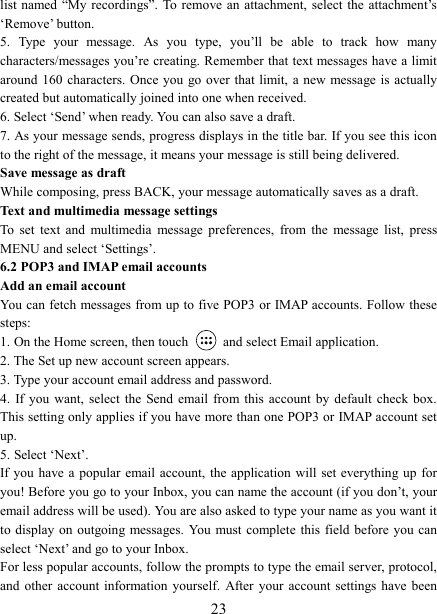   23list named  &ldquo;My recordings&rdquo;. To  remove an attachment, select the  attachment&rsquo;s &lsquo;Remove&rsquo; button.   5.  Type  your  message.  As  you  type,  you&rsquo;ll  be  able  to  track  how  many characters/messages you&rsquo;re creating. Remember that text messages have a limit around 160 characters.  Once you go over that limit, a  new message  is actually created but automatically joined into one when received.   6. Select &lsquo;Send&rsquo; when ready. You can also save a draft.   7. As your message sends, progress displays in the title bar. If you see this icon to the right of the message, it means your message is still being delivered.   Save message as draft While composing, press BACK, your message automatically saves as a draft. Text and multimedia message settings   To  set  text  and  multimedia  message  preferences,  from  the  message  list,  press MENU and select &lsquo;Settings&rsquo;.   6.2 POP3 and IMAP email accounts   Add an email account   You can fetch messages from up to five POP3 or IMAP accounts. Follow these steps:   1. On the Home screen, then touch    and select Email application. 2. The Set up new account screen appears. 3. Type your account email address and password. 4.  If you want,  select  the  Send email from this account by default check  box. This setting only applies if you have more than one POP3 or IMAP account set up.   5. Select &lsquo;Next&rsquo;.   If you  have a popular  email account, the application will set everything up  for you! Before you go to your Inbox, you can name the account (if you don&rsquo;t, your email address will be used). You are also asked to type your name as you want it to display on  outgoing messages.  You  must complete  this field before you can select &lsquo;Next&rsquo; and go to your Inbox.   For less popular accounts, follow the prompts to type the email server, protocol, and  other  account information yourself.  After  your  account settings  have been 