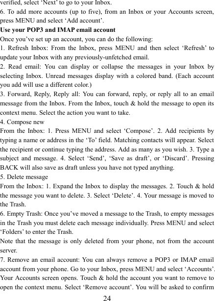   24verified, select &lsquo;Next&rsquo; to go to your Inbox.   6. To  add more accounts  (up to five),  from an Inbox or  your Accounts screen, press MENU and select &lsquo;Add account&rsquo;.   Use your POP3 and IMAP email account   Once you&rsquo;ve set up an account, you can do the following:   1.  Refresh  Inbox:  From  the  Inbox,  press  MENU  and  then  select  &lsquo;Refresh&rsquo;  to update your Inbox with any previously-unfetched email.   2.  Read  email:  You  can  display  or  collapse  the  messages  in  your  Inbox  by selecting  Inbox.  Unread  messages  display  with  a  colored  band.  (Each  account you add will use a different color.)   3.  Forward,  Reply,  Reply  all:  You  can  forward,  reply, or reply all to an email message from the Inbox. From the Inbox, touch &amp; hold the message to open its context menu. Select the action you want to take.   4. Compose new From  the  Inbox:  1.  Press  MENU  and  select  &lsquo;Compose&rsquo;.  2.  Add  recipients  by typing a name or address in the &lsquo;To&rsquo; field. Matching contacts will appear. Select the recipient or continue typing the address. Add as many as you wish. 3. Type a subject  and  message.  4.  Select  &lsquo;Send&rsquo;,  &lsquo;Save  as  draft&rsquo;,  or  &lsquo;Discard&rsquo;.  Pressing BACK will also save as draft unless you have not typed anything.   5. Delete message From the Inbox: 1. Expand the Inbox to display the messages. 2. Touch &amp; hold the message you want to delete. 3. Select &lsquo;Delete&rsquo;. 4. Your message is moved to the Trash.   6. Empty Trash: Once you&rsquo;ve moved a message to the Trash, to empty messages in the Trash you must delete each message individually. Press MENU and select &lsquo;Folders&rsquo; to enter the Trash.   Note  that  the  message  is  only  deleted  from  your  phone,  not  from  the  account server.   7. Remove an  email  account: You can always remove a POP3 or  IMAP email account from your phone. Go to your Inbox, press MENU and select &lsquo;Accounts&rsquo;. Your Accounts screen opens. Touch &amp; hold the account you want to remove to open the context menu. Select &lsquo;Remove account&rsquo;. You will be asked to confirm 