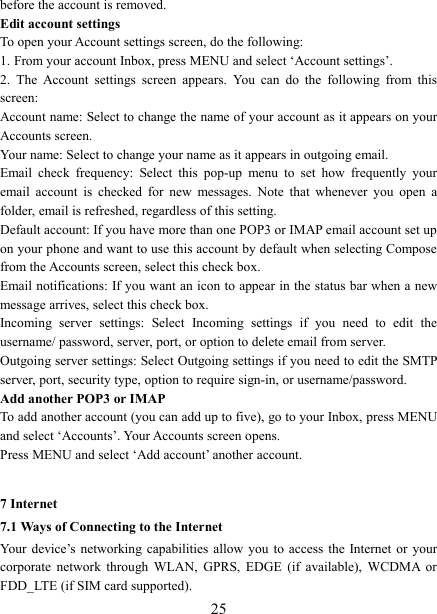   25before the account is removed. Edit account settings   To open your Account settings screen, do the following:   1. From your account Inbox, press MENU and select &lsquo;Account settings&rsquo;.   2.  The  Account  settings  screen  appears.  You  can  do  the  following  from  this screen:   Account name: Select to change the name of your account as it appears on your Accounts screen.   Your name: Select to change your name as it appears in outgoing email.   Email  check  frequency:  Select  this  pop-up  menu  to  set  how  frequently  your email  account  is  checked  for  new  messages.  Note  that  whenever  you  open  a folder, email is refreshed, regardless of this setting.   Default account: If you have more than one POP3 or IMAP email account set up on your phone and want to use this account by default when selecting Compose from the Accounts screen, select this check box.   Email notifications: If you want an icon to appear in the status bar when a new message arrives, select this check box.   Incoming  server  settings:  Select  Incoming  settings  if  you  need  to  edit  the username/ password, server, port, or option to delete email from server.   Outgoing server settings: Select Outgoing settings if you need to edit the SMTP server, port, security type, option to require sign-in, or username/password.   Add another POP3 or IMAP   To add another account (you can add up to five), go to your Inbox, press MENU and select &lsquo;Accounts&rsquo;. Your Accounts screen opens. Press MENU and select &lsquo;Add account&rsquo; another account.    7 Internet   7.1 Ways of Connecting to the Internet   Your  device&rsquo;s  networking capabilities allow you to  access  the Internet  or  your corporate  network  through  WLAN,  GPRS,  EDGE  (if  available),  WCDMA  or FDD_LTE (if SIM card supported). 