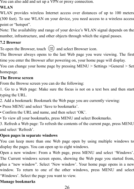   26You can also add and set up a VPN or proxy connection. WLAN WLAN  provides  wireless  Internet  access  over  distances  of  up  to  100  meters (300 feet). To use WLAN on your device, you need access to a wireless access point or &ldquo;hotspot&rdquo;.   Note: The availability and range of your device&rsquo;s WLAN signal depends on the number, infrastructure, and other objects through which the signal passes. 7.2 Browser To open the Browser, touch    and select Browser icon.   The  Browser  always  opens  to  the  last  Web  page  you  were  viewing.  The  first time you enter the Browser after powering on, your home page will display.   You can change your home page by pressing MENU > Settings >General > Set homepage.   The Browse screen   From the Browse screen you can do the following:   1.  Go  to  a Web  page:  Make sure the focus is not on a text  box  and  then  start typing the URL.   2. Add a bookmark: Bookmark the Web page you are currently viewing:   &bull; Press MENU and select &lsquo;Save to bookmarks&rsquo;.   &bull; Confirm the URL and name, and then select &lsquo;OK&rsquo;. &bull; To view all your bookmarks, press MENU and select Bookmarks.   3. Refresh a Web page: To refresh the contents of the current page, press MENU and select &lsquo;Refresh&rsquo;. Open pages in separate windows   You  can  keep  more  than  one  Web  page  open  by  using  multiple  windows  to display the pages. You can open up to eight windows.   Open  a  new  window:  From  a  Web  page,  press  MENU  and  select  &lsquo;Windows&rsquo;. The  Current  windows  screen  opens,  showing  the  Web  page  you  started  from, plus a &ldquo;new  window&rdquo;. Select &lsquo;New  window&rsquo;. Your home  page opens  in  a new window.  To  return  to  one  of  the  other  windows,  press  MENU  and  select &lsquo;Windows&rsquo;. Select the page you want to view.   Manage bookmarks   