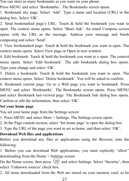   27You can store as many bookmarks as you want on your phone.   Press MENU and select &lsquo;Bookmarks&rsquo;. The Bookmarks screen opens. 1.  Bookmark any page: Select &lsquo;Add&rsquo;. Type  a  name and location (URL) in the dialog box. Select &lsquo;OK&rsquo;.   2.  Send  bookmarked  page&rsquo;s  URL:  Touch  &amp;  hold  the  bookmark  you  want  to open. The context menu opens.  Select &lsquo;Share link&rsquo;. An  email Compose screen opens  with  the  URL  as  the  message.  Address  your  message  and  finish composing and select &lsquo;Send&rsquo;. 3. View bookmarked page: Touch &amp; hold the bookmark you want to open. The context menu opens. Select View page or Open in new window. 4. Edit bookmark: Touch &amp; hold the bookmark you want to e open. The context menu  opens.  Select  &lsquo;Edit  bookmark&rsquo;.  The  edit  bookmark  dialog  box  opens. Type your change and select &lsquo;OK&rsquo;.   5.  Delete  a  bookmark:  Touch  &amp;  hold  the  bookmark  you  want  to  open.  The context menu opens. Select &lsquo;Delete bookmark&rsquo;. You will be asked to confirm. 6.  Bookmark  current  page:  Go  to  a  Web  page  you  want  to  bookmark.  Press MENU  and  select  &lsquo;Bookmarks&rsquo;.  The  Bookmarks  screen  opens.  Press  MENU and  select  Bookmark  last-viewed  page.  The  Bookmark link dialog box opens. Confirm or edit the information, then select &lsquo;OK&rsquo;. Set your home page   You set your home page from the Settings screen:   1. Press MENU and select More > Settings. The Settings screen opens.   2. In the Page content section, select &lsquo;Set home page&rsquo; to open the dialog box.   3. Type the URL of the page you want to set as home, and then select &lsquo;OK&rsquo;. Download Web files and applications   Before  you  download  any  files  or  applications  using  the  Browser,  note  the following:   1.  Before  you  can  download  Web  applications,  you  must  explicitly  &ldquo;allow&rdquo; downloading from the Home > Settings screen:   On the Home screen, then press    and select Settings. Select &lsquo;Security&rsquo;, then select &lsquo;Unknown sources&rsquo; check box.   2. All items downloaded form the Web are stored on your memory card, so be 