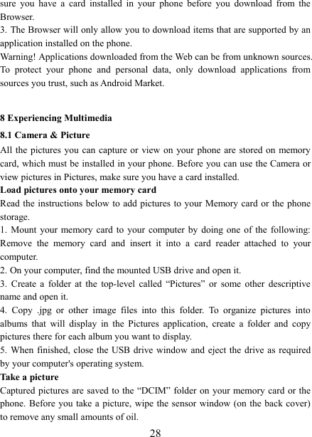   28sure  you  have  a  card  installed  in  your  phone  before  you  download  from  the Browser.   3. The Browser will only allow you to download items that are supported by an application installed on the phone.   Warning! Applications downloaded from the Web can be from unknown sources. To  protect  your  phone  and  personal  data,  only  download  applications  from sources you trust, such as Android Market.    8 Experiencing Multimedia 8.1 Camera &amp; Picture All the  pictures  you can capture  or view on your phone are  stored on memory card, which must be installed in your phone. Before you can use the Camera or view pictures in Pictures, make sure you have a card installed.   Load pictures onto your memory card   Read the  instructions below  to add  pictures to  your Memory card or the phone storage.   1.  Mount  your memory card to your computer  by  doing  one  of the following: Remove  the  memory  card  and  insert  it  into  a  card  reader  attached  to  your computer. 2. On your computer, find the mounted USB drive and open it. 3.  Create  a  folder  at  the  top-level  called  &ldquo;Pictures&rdquo;  or  some  other  descriptive name and open it. 4.  Copy  .jpg  or  other  image  files  into  this  folder.  To  organize  pictures  into albums  that  will  display  in  the  Pictures  application,  create  a  folder  and  copy pictures there for each album you want to display.   5. When finished, close  the USB  drive window and eject the drive  as required by your computer's operating system.   Take a picture   Captured pictures  are saved to the &ldquo;DCIM&rdquo; folder  on your memory card or the phone. Before you take a picture, wipe the sensor window (on the back cover) to remove any small amounts of oil.   