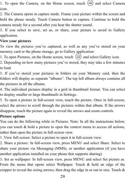   291.  To  open  the  Camera,  on  the  Home  screen,  touch   and  select  Camera icon.   2. The Camera opens in capture mode. Frame your picture within the screen and hold  the  phone  steady.  Touch  Camera  button  to  capture.  Continue  to  hold  the camera steady for a second after you hear the shutter sound.   3.  If  you  select  to  save,  set  as,  or  share,  your  picture  is  saved  to  Gallery application.   View your pictures   To  view  the  pictures  you&rsquo;ve  captured,  as  well  as  any  you&rsquo;ve  stored  on  your memory card or the phone storage, go to Gallery application:   1. To open Pictures, on the Home screen, touch   and select Gallery icon.   2. Depending on how many pictures you&rsquo;ve stored, they may take a few minutes to load.   3.  If  you&rsquo;ve  stored  your  pictures  in  folders  on  your  Memory  card,  then  the folders will display as separate &ldquo;albums&rdquo;. The top left album always contains all the pictures in all the albums.   4. The individual pictures display in a grid in thumbnail format. You can select to display smaller or large thumbnails in Settings.   5. To open a picture in full-screen view,  touch the picture. Once in full-screen, select the  arrows to scroll through the  pictures within that album. If the  arrows disappear, touch the picture again to reveal the arrows and zoom controls. Picture options   You can do the following while in Pictures. Note: In all  the instructions below, you can  touch &amp; hold a picture to open the context menu to  access all  actions, rather than open the picture in full-screen view. 1. View full-screen: Select a picture to open it in full-screen view.   2. Share a picture: In full-screen view, press MENU and select Share. Select to share  your  picture  via  Messaging  (MMS),  or  another  application  (if  you have another application installed on your phone that supports sharing).   3. Set as wallpaper: In full-screen  view, press MENU  and select Set picture as. From  the  menu  that  opens  select  Wallpaper.  Touch  &amp;  hold  an  edge  of  the cropper to reveal the sizing arrows, then drag the edge in or out to size. Touch &amp; 