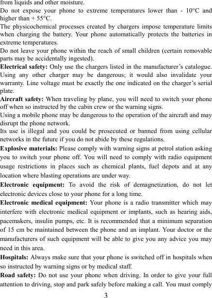   3 from liquids and other moisture. Do  not  expose  your  phone  to  extreme  temperatures  lower  than  -  10&deg;C  and higher than + 55&deg;C. The  physicochemical  processes  created  by  chargers impose  temperature  limits when  charging  the  battery.  Your  phone  automatically  protects  the  batteries  in extreme temperatures. Do not  leave your phone within the reach of small children (certain removable parts may be accidentally ingested). Electrical safety: Only use the chargers listed in the manufacturer&rsquo;s catalogue. Using  any  other  charger  may  be  dangerous;  it  would  also  invalidate  your warranty. Line voltage must be exactly the one indicated on the charger&rsquo;s serial plate. Aircraft safety: When traveling by  plane, you will need to switch your phone off when so instructed by the cabin crew or the warning signs. Using a mobile phone may be dangerous to the operation of the aircraft and may disrupt the phone network. Its  use  is  illegal  and  you  could  be  prosecuted  or  banned  from  using  cellular networks in the future if you do not abide by these regulations. Explosive materials: Please comply with warning signs at petrol station asking you  to  switch  your  phone  off.  You  will  need  to  comply  with  radio  equipment usage  restrictions  in  places  such  as  chemical  plants,  fuel  depots  and  at  any location where blasting operations are under way. Electronic  equipment:  To  avoid  the  risk  of  demagnetization,  do  not  let electronic devices close to your phone for a long time. Electronic  medical equipment: Your  phone  is  a  radio transmitter which may interfere  with  electronic  medical  equipment  or  implants,  such  as hearing aids, pacemakers,  insulin pumps, etc. It  is recommended  that a minimum separation of 15  cm be maintained between the phone and an  implant. Your doctor or the manufacturers of such equipment will be able to give you any advice you  may need in this area.   Hospitals: Always make sure that your phone is switched off in hospitals when so instructed by warning signs or by medical staff.   Road safety: Do not use your phone when driving.  In order to give  your  full attention to driving, stop and park safely before making a call. You must comply 