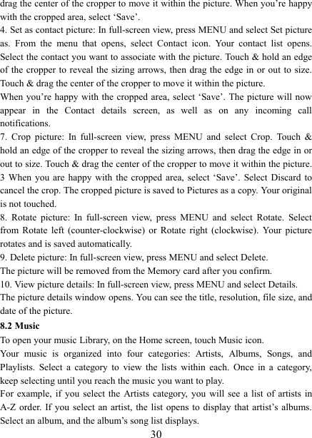   30drag the center of the cropper to move it within the picture. When you&rsquo;re happy with the cropped area, select &lsquo;Save&rsquo;.   4. Set as contact picture: In full-screen view, press MENU and select Set picture as.  From  the  menu  that  opens,  select  Contact  icon.  Your  contact  list  opens. Select the contact you want to associate with the picture. Touch &amp; hold an edge of the  cropper to  reveal the  sizing arrows, then drag the  edge in  or out to size. Touch &amp; drag the center of the cropper to move it within the picture.   When you&rsquo;re  happy with  the cropped  area, select &lsquo;Save&rsquo;. The picture will now appear  in  the  Contact  details  screen,  as  well  as  on  any  incoming  call notifications.   7.  Crop  picture:  In  full-screen  view,  press  MENU  and  select  Crop.  Touch  &amp; hold an edge of the cropper to reveal the sizing arrows, then drag the edge in or out to size. Touch &amp; drag the center of the cropper to move it within the picture. 3  When  you are happy  with  the cropped area, select  &lsquo;Save&rsquo;.  Select Discard to cancel the crop. The cropped picture is saved to Pictures as a copy. Your original is not touched.   8.  Rotate  picture:  In  full-screen  view,  press  MENU  and  select  Rotate.  Select from  Rotate  left  (counter-clockwise)  or  Rotate  right  (clockwise).  Your  picture rotates and is saved automatically.   9. Delete picture: In full-screen view, press MENU and select Delete.     The picture will be removed from the Memory card after you confirm.   10. View picture details: In full-screen view, press MENU and select Details.   The picture details window opens. You can see the title, resolution, file size, and date of the picture.   8.2 Music To open your music Library, on the Home screen, touch Music icon.   Your  music  is  organized  into  four  categories:  Artists,  Albums,  Songs,  and Playlists.  Select  a  category  to  view  the  lists  within  each.  Once  in  a  category, keep selecting until you reach the music you want to play.   For  example, if you select the Artists  category,  you will see a  list  of artists in A-Z order.  If you  select  an artist, the list  opens  to display that artist&rsquo;s albums. Select an album, and the album&rsquo;s song list displays.   