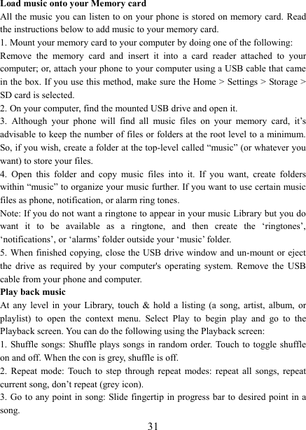   31Load music onto your Memory card All the music you can listen to on your phone is stored on memory card.  Read the instructions below to add music to your memory card.   1. Mount your memory card to your computer by doing one of the following:   Remove  the  memory  card  and  insert  it  into  a  card  reader  attached  to  your computer; or, attach your phone to your computer using a USB cable that came in the box. If you use this method, make sure  the Home > Settings > Storage > SD card is selected.   2. On your computer, find the mounted USB drive and open it.   3.  Although  your  phone  will  find  all  music  files  on  your  memory  card,  it&rsquo;s advisable to keep the number of files or folders at the root level to a minimum. So, if you wish, create a folder at the top-level called &ldquo;music&rdquo; (or whatever you want) to store your files.   4.  Open  this  folder  and  copy  music  files  into  it.  If  you  want,  create  folders within &ldquo;music&rdquo; to organize your music further. If you want to use certain music files as phone, notification, or alarm ring tones. Note: If you do not want a ringtone to appear in your music Library but you do want  it  to  be  available  as  a  ringtone,  and  then  create  the  &lsquo;ringtones&rsquo;, &lsquo;notifications&rsquo;, or &lsquo;alarms&rsquo; folder outside your &lsquo;music&rsquo; folder.   5. When finished copying, close the USB drive window and un-mount or eject the  drive  as  required  by  your  computer's  operating  system.  Remove  the  USB cable from your phone and computer.   Play back music   At  any  level  in  your  Library,  touch  &amp;  hold  a  listing  (a  song,  artist,  album,  or playlist)  to  open  the  context  menu.  Select  Play  to  begin  play  and  go  to  the Playback screen. You can do the following using the Playback screen:   1. Shuffle songs: Shuffle plays songs  in  random order. Touch to toggle  shuffle on and off. When the con is grey, shuffle is off.   2.  Repeat  mode: Touch  to  step  through  repeat  modes: repeat  all  songs,  repeat current song, don&rsquo;t repeat (grey icon). 3. Go to any point  in song: Slide fingertip in progress bar to desired point in a song. 