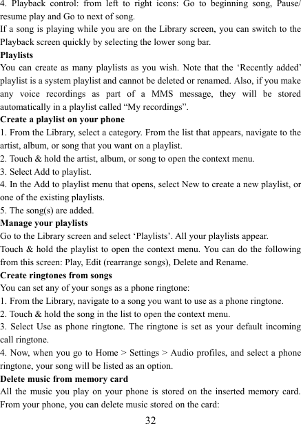   324.  Playback  control:  from  left  to  right  icons:  Go  to  beginning  song,  Pause/ resume play and Go to next of song. If a song is playing while you are on the Library screen, you can switch to the Playback screen quickly by selecting the lower song bar.   Playlists   You  can  create  as  many  playlists  as  you  wish.  Note  that  the  &lsquo;Recently  added&rsquo; playlist is a system playlist and cannot be deleted or renamed. Also, if you make any  voice  recordings  as  part  of  a  MMS  message,  they  will  be  stored automatically in a playlist called &ldquo;My recordings&rdquo;.   Create a playlist on your phone 1. From the Library, select a category. From the list that appears, navigate to the artist, album, or song that you want on a playlist.   2. Touch &amp; hold the artist, album, or song to open the context menu.   3. Select Add to playlist.   4. In the Add to playlist menu that opens, select New to create a new playlist, or one of the existing playlists.   5. The song(s) are added.     Manage your playlists   Go to the Library screen and select &lsquo;Playlists&rsquo;. All your playlists appear.   Touch  &amp; hold  the playlist  to open  the context menu. You can do the following from this screen: Play, Edit (rearrange songs), Delete and Rename. Create ringtones from songs   You can set any of your songs as a phone ringtone:   1. From the Library, navigate to a song you want to use as a phone ringtone.   2. Touch &amp; hold the song in the list to open the context menu.   3.  Select Use as phone ringtone.  The  ringtone  is  set  as  your  default  incoming call ringtone.   4. Now, when  you go to  Home > Settings > Audio profiles, and  select a phone ringtone, your song will be listed as an option. Delete music from memory card   All the  music you play on your phone is stored on the inserted  memory  card. From your phone, you can delete music stored on the card:   
