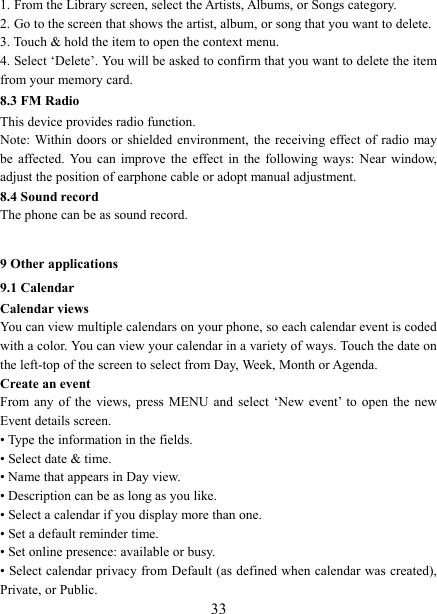   331. From the Library screen, select the Artists, Albums, or Songs category.   2. Go to the screen that shows the artist, album, or song that you want to delete.   3. Touch &amp; hold the item to open the context menu.   4. Select &lsquo;Delete&rsquo;. You will be asked to confirm that you want to delete the item from your memory card. 8.3 FM Radio This device provides radio function.   Note: Within doors or  shielded environment,  the receiving effect of radio  may be  affected.  You  can improve the  effect  in  the  following  ways:  Near  window, adjust the position of earphone cable or adopt manual adjustment.   8.4 Sound record The phone can be as sound record.  9 Other applications 9.1 Calendar Calendar views   You can view multiple calendars on your phone, so each calendar event is coded with a color. You can view your calendar in a variety of ways. Touch the date on the left-top of the screen to select from Day, Week, Month or Agenda.   Create an event   From any of the views,  press  MENU  and  select  &lsquo;New  event&rsquo;  to  open  the  new Event details screen.   &bull; Type the information in the fields.   &bull; Select date &amp; time.   &bull; Name that appears in Day view.   &bull; Description can be as long as you like. &bull; Select a calendar if you display more than one.   &bull; Set a default reminder time.   &bull; Set online presence: available or busy.   &bull; Select calendar privacy from Default (as defined when calendar was created), Private, or Public.   