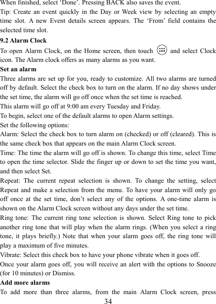   34When finished, select &lsquo;Done&rsquo;. Pressing BACK also saves the event.   Tip: Create  an  event  quickly  in  the  Day  or Week  view  by  selecting an  empty time  slot.  A  new  Event  details  screen  appears.  The  &lsquo;From&rsquo;  field  contains  the selected time slot.   9.2 Alarm Clock To  open  Alarm  Clock,  on  the  Home  screen,  then  touch   and select Clock icon. The Alarm clock offers as many alarms as you want.   Set an alarm   Three alarms are set up for you, ready to customize. All two alarms are turned off by default. Select the check box to turn on the alarm. If no day shows under the set time, the alarm will go off once when the set time is reached. This alarm will go off at 9:00 am every Tuesday and Friday.   To begin, select one of the default alarms to open Alarm settings.   Set the following options:   Alarm: Select the check box to turn alarm on (checked) or off (cleared). This is the same check box that appears on the main Alarm Clock screen. Time: The time the alarm will go off is shown. To change this time, select Time to open the time selector. Slide the finger up or down to set the time you want, and then select Set.   Repeat:  The  current  repeat  selection  is  shown.  To  change  the  setting,  select Repeat and make a selection from the  menu.  To have your  alarm  will only go off  once  at  the  set  time,  don&rsquo;t  select  any  of  the  options.  A  one-time  alarm  is shown on the Alarm Clock screen without any days under the set time. Ring  tone:  The  current  ring  tone  selection  is  shown.  Select  Ring tone  to  pick another ring tone  that will play when the alarm rings. (When you select a ring tone,  it  plays  briefly.)  Note  that  when  your  alarm  goes  off,  the  ring  tone  will play a maximum of five minutes.   Vibrate: Select this check box to have your phone vibrate when it goes off. Once your  alarm goes off, you will receive an alert with the options  to Snooze (for 10 minutes) or Dismiss.   Add more alarms   To  add  more  than  three  alarms,  from  the  main  Alarm  Clock  screen,  press 