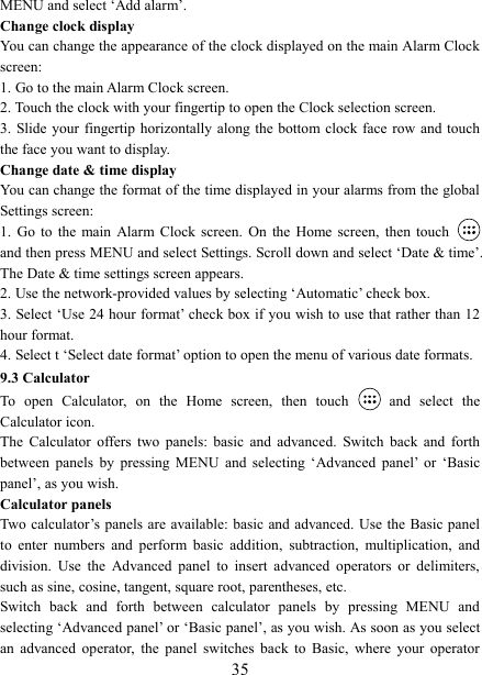  35MENU and select &lsquo;Add alarm&rsquo;.   Change clock display   You can change the appearance of the clock displayed on the main Alarm Clock screen: 1. Go to the main Alarm Clock screen. 2. Touch the clock with your fingertip to open the Clock selection screen. 3. Slide your  fingertip horizontally along the bottom clock  face row and touch the face you want to display.   Change date &amp; time display   You can change the format of the time displayed in your alarms from the global Settings screen: 1.  Go  to  the main Alarm Clock screen.  On  the  Home  screen,  then  touch   and then press MENU and select Settings. Scroll down and select &lsquo;Date &amp; time&rsquo;. The Date &amp; time settings screen appears.   2. Use the network-provided values by selecting &lsquo;Automatic&rsquo; check box.   3. Select &lsquo;Use 24 hour format&rsquo; check box if you wish to use that rather than 12 hour format.   4. Select t &lsquo;Select date format&rsquo; option to open the menu of various date formats.   9.3 Calculator To  open  Calculator,  on  the  Home  screen,  then  touch   and  select  the Calculator icon.   The  Calculator  offers  two  panels:  basic  and  advanced.  Switch  back  and  forth between  panels  by  pressing  MENU  and  selecting  &lsquo;Advanced  panel&rsquo;  or  &lsquo;Basic panel&rsquo;, as you wish.   Calculator panels   Two  calculator&rsquo;s panels are available: basic  and advanced. Use the Basic panel to  enter  numbers  and  perform  basic  addition,  subtraction,  multiplication,  and division.  Use  the  Advanced  panel  to  insert  advanced  operators  or  delimiters, such as sine, cosine, tangent, square root, parentheses, etc.   Switch  back  and  forth  between  calculator  panels  by  pressing  MENU  and selecting &lsquo;Advanced panel&rsquo; or &lsquo;Basic panel&rsquo;, as you wish. As soon as you select an  advanced  operator,  the  panel  switches  back  to  Basic,  where  your  operator 