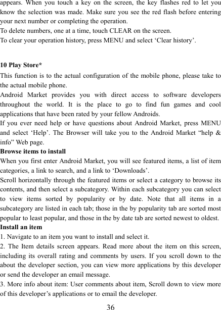   36appears.  When  you  touch  a  key  on  the  screen,  the  key  flashes  red  to  let  you know the  selection was  made. Make sure you see the red flash before entering your next number or completing the operation.   To delete numbers, one at a time, touch CLEAR on the screen.   To clear your operation history, press MENU and select &lsquo;Clear history&rsquo;.    10 Play Store* This function  is to  the actual  configuration of the mobile phone,  please take to the actual mobile phone. Android  Market  provides  you  with  direct  access  to  software  developers throughout  the  world.  It  is  the  place  to  go  to  find  fun  games  and  cool applications that have been rated by your fellow Androids. If  you  ever  need  help  or  have  questions  about  Android  Market,  press  MENU and  select  &lsquo;Help&rsquo;.  The  Browser  will  take  you  to  the  Android  Market  &ldquo;help  &amp; info&rdquo; Web page.   Browse items to install   When you first enter Android Market, you will see featured items, a list of item categories, a link to search, and a link to &lsquo;Downloads&rsquo;.   Scroll horizontally through the featured items or select a category to browse its contents, and then select a subcategory. Within each subcategory you can select to  view  items  sorted  by  popularity  or  by  date.  Note  that  all  items  in  a subcategory are listed in each tab; those in the by popularity tab are sorted most popular to least popular, and those in the by date tab are sorted newest to oldest.   Install an item   1. Navigate to an item you want to install and select it.   2.  The  Item  details  screen  appears.  Read  more  about  the  item  on  this  screen, including  its  overall  rating  and  comments  by  users.  If  you  scroll  down  to  the about the developer  section, you can  view more applications by  this developer or send the developer an email message.   3. More info about item: User comments about item, Scroll down to view more of this developer&rsquo;s applications or to email the developer.   