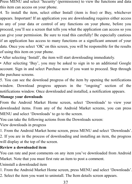   37Press MENU and select &lsquo;Security&rsquo; (permissions) to view the functions and data this item can access on your phone.   4.  To  install  the  item,  select  either  Install  (item  is  free)  or  Buy,  whichever appears. Important! If an application you are downloading requires either access to  any  of  your  data  or  control  of  any  functions  on  your  phone,  before  you proceed, you&rsquo;ll see a screen that tells you what the application can access so you can give your permission. Be sure to read this carefully! Be especially cautious if an application  has  access to many  functions  or  a significant amount of your data. Once you select &lsquo;OK&rsquo; on this screen, you will be responsible for the results of using this item on your phone.   &bull; After selecting &lsquo;Install&rsquo;, the item will start downloading immediately.   &bull;  After  selecting  &lsquo;Buy&rsquo;,  you  may  be  asked  to  sign  in  to  an  additional  Google account. Sign in and select Purchase now if  you want to proceed. Step through the purchase screens.   5. You can see the download progress of the item by  opening  the notifications window.  Download  progress  appears  in  the  &ldquo;ongoing&rdquo;  section  of  the notifications window. Once downloaded and installed, a notification appears.   Manage your downloads   From  the  Android  Market  Home  screen,  select  &lsquo;Downloads&rsquo;  to  view  your downloaded  items.  From  any  of  the  Android  Market  screens,  you  can  press MENU and select &lsquo;Downloads&rsquo; to go to the screen. You can take the following actions from the Downloads screen:   View downloads in progress 1. From the Android Market home screen, press MENU and select &lsquo;Downloads&rsquo;. 2. If you are in the process of downloading and installing an item, the progress will display at the top of the screen. Review a downloaded item You can rate and post comments on any item you&rsquo;ve downloaded from Android Market. Note that you must first rate an item to post a comment.   Uninstall a downloaded item 1. From the Android Market Home screen, press MENU and select &lsquo;Downloads&rsquo;. 2. Select the item you want to uninstall. The Item details screen appears.   